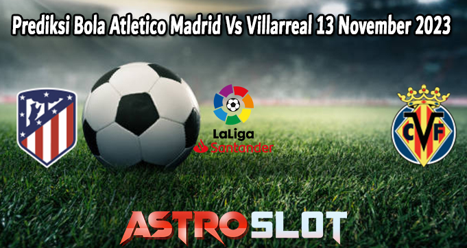 Prediksi Bola Atletico Madrid Vs Villarreal 13 November 2023